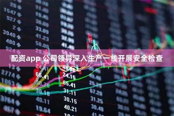 配资app 公司领导深入生产一线开展安全检查