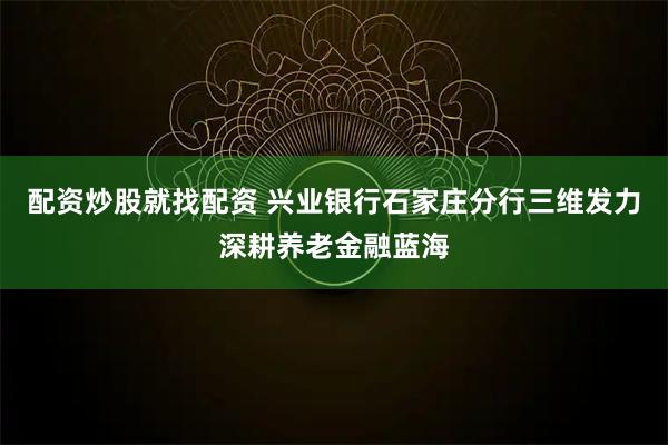 配资炒股就找配资 兴业银行石家庄分行三维发力深耕养老金融蓝海