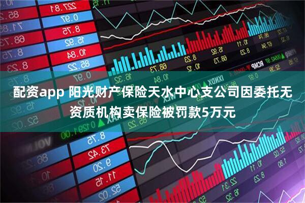 配资app 阳光财产保险天水中心支公司因委托无资质机构卖保险被罚款5万元