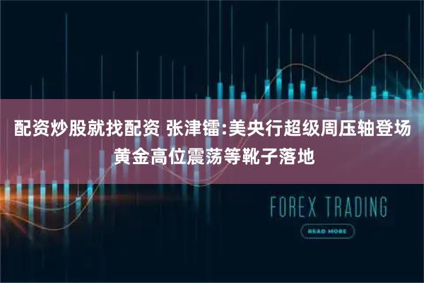 配资炒股就找配资 张津镭:美央行超级周压轴登场 黄金高位震荡等靴子落地
