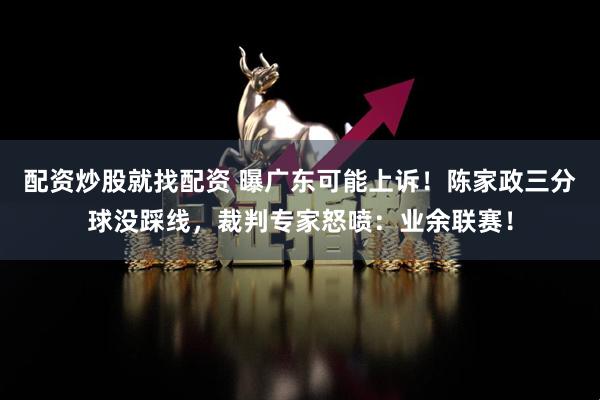 配资炒股就找配资 曝广东可能上诉！陈家政三分球没踩线，裁判专家怒喷：业余联赛！