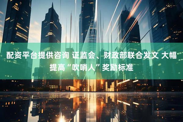 配资平台提供咨询 证监会、财政部联合发文 大幅提高“吹哨人”奖励标准