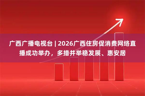 广西广播电视台 | 2026广西住房促消费网络直播成功举办，多措并举稳发展、惠安居