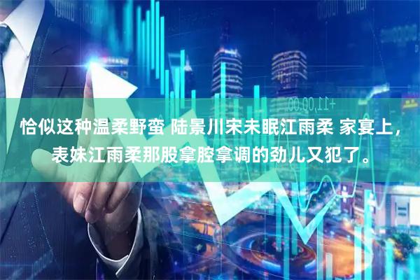 恰似这种温柔野蛮 陆景川宋未眠江雨柔 家宴上，表妹江雨柔那股拿腔拿调的劲儿又犯了。