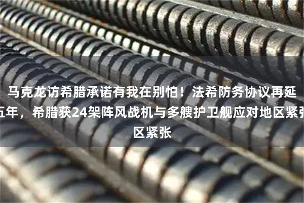 马克龙访希腊承诺有我在别怕！法希防务协议再延五年，希腊获24架阵风战机与多艘护卫舰应对地区紧张