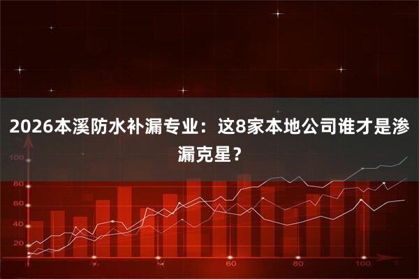 2026本溪防水补漏专业：这8家本地公司谁才是渗漏克星？
