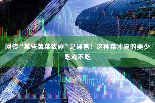 网传“某些蔬菜致癌”是谣言！这种菜才真的要少吃或不吃