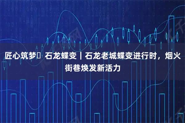 匠心筑梦・石龙蝶变｜石龙老城蝶变进行时，烟火街巷焕发新活力