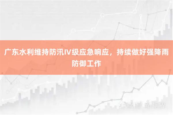 广东水利维持防汛Ⅳ级应急响应，持续做好强降雨防御工作