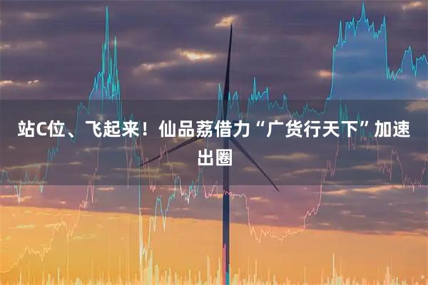 站C位、飞起来!仙品荔借力“广货行天下”加速出圈