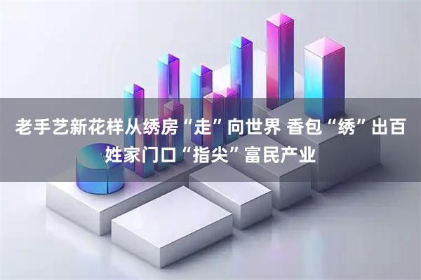 老手艺新花样从绣房“走”向世界 香包“绣”出百姓家门口“指尖”富民产业