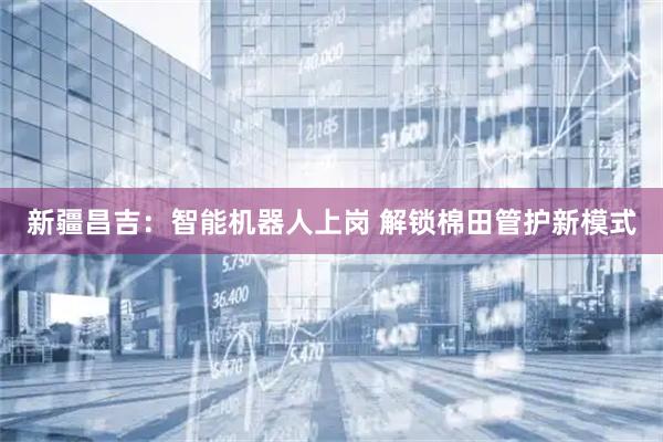 新疆昌吉：智能机器人上岗 解锁棉田管护新模式