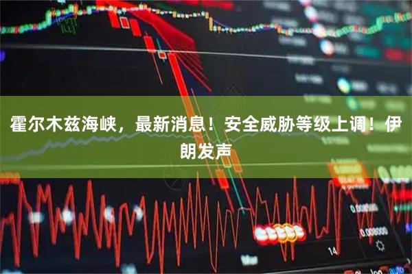 霍尔木兹海峡，最新消息！安全威胁等级上调！伊朗发声