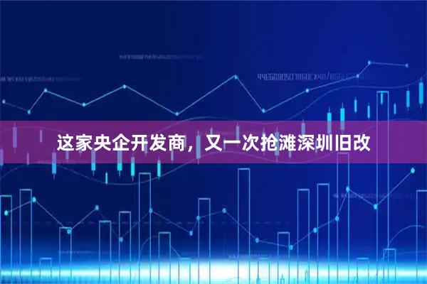 这家央企开发商，又一次抢滩深圳旧改