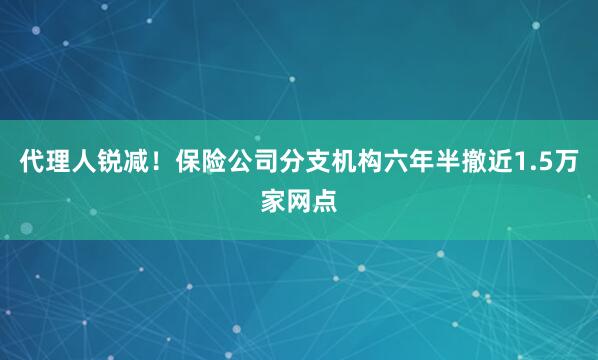 代理人锐减！保险公司分支机构六年半撤近1.5万家网点