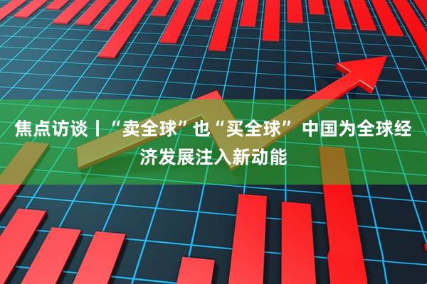焦点访谈丨“卖全球”也“买全球” 中国为全球经济发展注入新动能